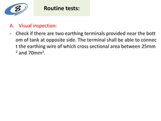 Routine tests:
A. Visual inspection:
- Check if there are two earthing terminals provided near the bott
om of tank at opposite side. The terminal shall be able to connec
t the earthing wire of which cross sectional area between 25mm
2 and 70mm2.
 
