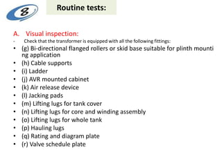 Routine tests:
A. Visual inspection:
- Check that the transformer is equipped with all the following fittings:
• (g) Bi-directional flanged rollers or skid base suitable for plinth mounti
ng application
• (h) Cable supports
• (i) Ladder
• (j) AVR mounted cabinet
• (k) Air release device
• (l) Jacking pads
• (m) Lifting lugs for tank cover
• (n) Lifting lugs for core and winding assembly
• (o) Lifting lugs for whole tank
• (p) Hauling lugs
• (q) Rating and diagram plate
• (r) Valve schedule plate
 