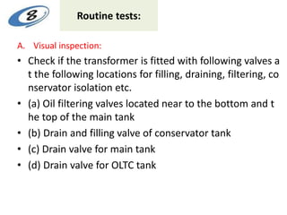 Routine tests:
A. Visual inspection:
• Check if the transformer is fitted with following valves a
t the following locations for filling, draining, filtering, co
nservator isolation etc.
• (a) Oil filtering valves located near to the bottom and t
he top of the main tank
• (b) Drain and filling valve of conservator tank
• (c) Drain valve for main tank
• (d) Drain valve for OLTC tank
 