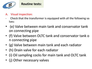 Routine tests:
A. Visual inspection:
- Check that the transformer is equipped with all the following va
lves:
• (e) Valve between main tank and conservator tank
on connecting pipe
• (f) Valve between OLTC tank and conservator tank o
n connecting pipe
• (g) Valve between main tank and each radiator
• (h) Drain valve for each radiator
• (i) Oil sampling cocks for main tank and OLTC tank
• (j) Other necessary valves
 