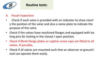 Routine tests:
A. Visual inspection:
• Check if each valve is provided with an indicator to show clearl
y the position of the valve and also a name plate to indicate the
purpose of the valve.
• Check if the valves have machined flanges and equipped with loc
king pins for locking in the closed / open position.
• Check if Blank flange plates or captive screw caps are fitted to all
valves. If possible,
• Check if all valves are mounted such that an observer at ground l
evel can operate them easily.
 