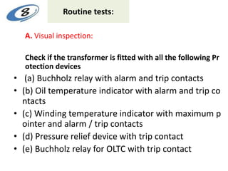 Routine tests:
A. Visual inspection:
Check if the transformer is fitted with all the following Pr
otection devices
• (a) Buchholz relay with alarm and trip contacts
• (b) Oil temperature indicator with alarm and trip co
ntacts
• (c) Winding temperature indicator with maximum p
ointer and alarm / trip contacts
• (d) Pressure relief device with trip contact
• (e) Buchholz relay for OLTC with trip contact
 