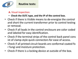 Routine tests:
A. Visual inspection:
• Check the OLTC type, and the IP of the control box.
• Check if there is Visible means to de-energize the control
and short the current transformer prior to control testing
or removal.
• Check if all leads in the control enclosure are color coded
and labeled for easy identification.
• Check if the terminal strips of the control back panel cons
ist of clamp-style quick connectors for ease of access.
• Check if all printed circuit boards are conformal coated fo
r fungi and moisture protection.
• Check if there is a locking device at outside of the box.
 