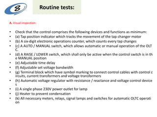 Routine tests:
A. Visual inspection:
• Check that the control comprises the following devices and functions as minimum:
• (a) Tap position indicator which tracks the movement of the tap changer motor
• (b) A six-digit electronic operations counter, which counts every tap changes
• (c) A AUTO / MANUAL switch, which allows automatic or manual operation of the OLT
C.
• (d) A RAISE / LOWER switch, which shall only be active when the control switch is in th
e MANUAL position
• (e) Adjustable time delay
• (f) Adjustable set voltage bandwidth
• (g) Terminal block which have symbol marking to connect control cables with control c
ircuits, current transformers and voltage transformers
• (h) Automatic voltage regulator with resistance / reactance and voltage control device
s
• (i) A single phase 230V power outlet for lamp
• (j) Heater to prevent condensation
• (k) All necessary meters, relays, signal lamps and switches for automatic OLTC operati
on
 