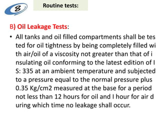 Routine tests:
B) Oil Leakage Tests:
• All tanks and oil filled compartments shall be tes
ted for oil tightness by being completely filled wi
th air/oil of a viscosity not greater than that of i
nsulating oil conforming to the latest edition of I
S: 335 at an ambient temperature and subjected
to a pressure equal to the normal pressure plus
0.35 Kg/cm2 measured at the base for a period
not less than 12 hours for oil and I hour for air d
uring which time no leakage shall occur.
 