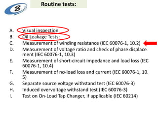Routine tests:
A. Visual inspection
B. Oil Leakage Tests:
C. Measurement of winding resistance (IEC 60076-1, 10.2)
D. Measurement of voltage ratio and check of phase displace
ment (IEC 60076-1, 10.3)
E. Measurement of short-circuit impedance and load loss (IEC
60076-1, 10.4)
F. Measurement of no-load loss and current (IEC 60076-1, 10.
5)
G. Separate source voltage withstand test (IEC 60076-3)
H. Induced overvoltage withstand test (IEC 60076-3)
I. Test on On-Load Tap Changer, if applicable (IEC 60214)
 