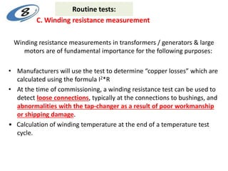 Winding resistance measurements in transformers / generators & large
motors are of fundamental importance for the following purposes:
• Manufacturers will use the test to determine “copper losses” which are
calculated using the formula I2*R
• At the time of commissioning, a winding resistance test can be used to
detect loose connections, typically at the connections to bushings, and
abnormalities with the tap-changer as a result of poor workmanship
or shipping damage.
• Calculation of winding temperature at the end of a temperature test
cycle.
C. Winding resistance measurement
Routine tests:
 
