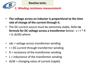 • The voltage across an inductor is proportional to the time
rate of change of the current through it.
• The DC current source must be extremely stable. Refer to
formula for DC voltage across a transformer below: v = I * R
+ (L di/dt) where:
• vdc = voltage across transformer winding
• I = DC current through transformer winding
• R = resistance of the transformer winding
• L = inductance of the transformer winding
• di/dt = changing value of current (ripple)
C. Winding resistance measurement
Routine tests:
 