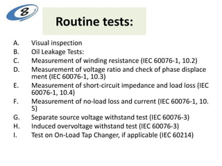 Routine tests:
A. Visual inspection
B. Oil Leakage Tests:
C. Measurement of winding resistance (IEC 60076-1, 10.2)
D. Measurement of voltage ratio and check of phase displace
ment (IEC 60076-1, 10.3)
E. Measurement of short-circuit impedance and load loss (IEC
60076-1, 10.4)
F. Measurement of no-load loss and current (IEC 60076-1, 10.
5)
G. Separate source voltage withstand test (IEC 60076-3)
H. Induced overvoltage withstand test (IEC 60076-3)
I. Test on On-Load Tap Changer, if applicable (IEC 60214)
 