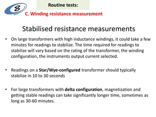 Stabilised resistance measurements
• On large transformers with high inductance windings, it could take a few
minutes for readings to stabilize. The time required for readings to
stabilize will vary based on the rating of the transformer, the winding
configuration, the instruments output current selected.
• Readings on a Star/Wye-configured transformer should typically
stabilize in 10 to 30 seconds
• For large transformers with delta configuration, magnetization and
getting stable readings can take significantly longer time, sometimes as
long as 30-60 minutes.
C. Winding resistance measurement
Routine tests:
 