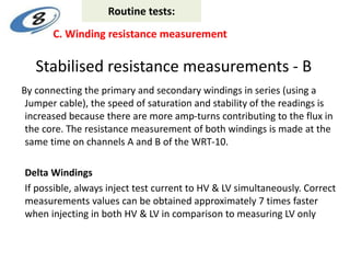 Stabilised resistance measurements - B
By connecting the primary and secondary windings in series (using a
Jumper cable), the speed of saturation and stability of the readings is
increased because there are more amp-turns contributing to the flux in
the core. The resistance measurement of both windings is made at the
same time on channels A and B of the WRT-10.
Delta Windings
If possible, always inject test current to HV & LV simultaneously. Correct
measurements values can be obtained approximately 7 times faster
when injecting in both HV & LV in comparison to measuring LV only
C. Winding resistance measurement
Routine tests:
 