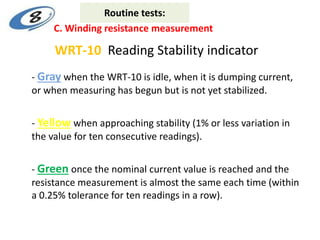 WRT-10 Reading Stability indicator
- Gray when the WRT-10 is idle, when it is dumping current,
or when measuring has begun but is not yet stabilized.
- Yellow when approaching stability (1% or less variation in
the value for ten consecutive readings).
- Green once the nominal current value is reached and the
resistance measurement is almost the same each time (within
a 0.25% tolerance for ten readings in a row).
C. Winding resistance measurement
Routine tests:
 