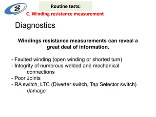 Windings resistance measurements can reveal a
great deal of information.
- Faulted winding (open winding or shorted turn)
- Integrity of numerous welded and mechanical
connections
- Poor Joints
- RA switch, LTC (Diverter switch, Tap Selector switch)
damage
Diagnostics
C. Winding resistance measurement
Routine tests:
 