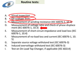 Routine tests:
A. Visual inspection
B. Oil Leakage Tests:
C. Measurement of winding resistance (IEC 60076-1, 10.2)
D. Measurement of voltage ratio and check of phase displace
ment (IEC 60076-1, 10.3)
E. Measurement of short-circuit impedance and load loss (IEC
60076-1, 10.4)
F. Measurement of no-load loss and current (IEC 60076-1, 10.
5)
G. Separate source voltage withstand test (IEC 60076-3)
H. Induced overvoltage withstand test (IEC 60076-3)
I. Test on On-Load Tap Changer, if applicable (IEC 60214)
 