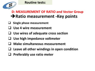 Ratio measurement -Key points
 Single phase measurement
 Use 4 wire measurement
 Use wires of adequate cross section
 Use high impedance voltmeter
 Make simultaneous measurement
 Leave all other windings in open condition
 Preferably use ratio meter
D: MEASUREMENT OF RATIO and Vector Group
Routine tests:
 