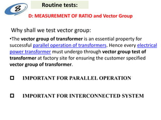 •The vector group of transformer is an essential property for
successful parallel operation of transformers. Hence every electrical
power transformer must undergo through vector group test of
transformer at factory site for ensuring the customer specified
vector group of transformer.
 IMPORTANT FOR PARALLEL OPERATION
 IMPORTANT FOR INTERCONNECTED SYSTEM
Why shall we test vector group:
D: MEASUREMENT OF RATIO and Vector Group
Routine tests:
 