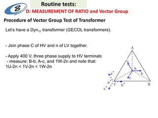 Procedure of Vector Group Test of Transformer
Let’s have a Dyn11 transformer (GECOL transformers).
- Join phase C of HV and n of LV together.
- Apply 400 V, three phase supply to HV terminals.
- measure: B-b, A-c, and 1W-2n and note that:
1U-2n < 1V-2n < 1W-2n
Routine tests:
D: MEASUREMENT OF RATIO and Vector Group
 