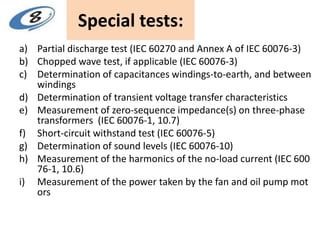 Special tests:
a) Partial discharge test (IEC 60270 and Annex A of IEC 60076-3)
b) Chopped wave test, if applicable (IEC 60076-3)
c) Determination of capacitances windings-to-earth, and between
windings
d) Determination of transient voltage transfer characteristics
e) Measurement of zero-sequence impedance(s) on three-phase
transformers (IEC 60076-1, 10.7)
f) Short-circuit withstand test (IEC 60076-5)
g) Determination of sound levels (IEC 60076-10)
h) Measurement of the harmonics of the no-load current (IEC 600
76-1, 10.6)
i) Measurement of the power taken by the fan and oil pump mot
ors
 