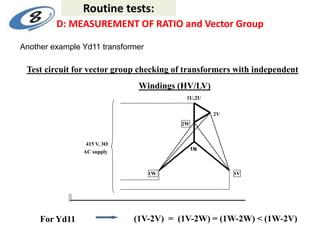 1U,2U
2V
2W
415 V, 3Ø
AC supply
1W 1V
Test circuit for vector group checking of transformers with independent
Windings (HV/LV)
For Yd11 (1V-2V) = (1V-2W) = (1W-2W) < (1W-2V)
1N
D: MEASUREMENT OF RATIO and Vector Group
Routine tests:
Another example Yd11 transformer
 