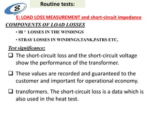 E: LOAD LOSS MEASUREMENT and short-circuit impedance
• IR ² LOSSES IN THE WINDINGS
• STRAY LOSSES IN WINDINGS,TANK,PATRS ETC,
COMPONENTS OF LOAD LOSSES
 The short-circuit loss and the short-circuit voltage
show the performance of the transformer.
 These values are recorded and guaranteed to the
customer and important for operational economy.
 transformers. The short-circuit loss is a data which is
also used in the heat test.
Test significance:
Routine tests:
 
