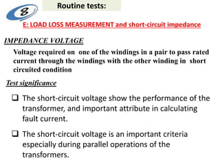 Test significance
IMPEDANCE VOLTAGE
Voltage required on one of the windings in a pair to pass rated
current through the windings with the other winding in short
circuited condition
 The short-circuit voltage show the performance of the
transformer, and important attribute in calculating
fault current.
 The short-circuit voltage is an important criteria
especially during parallel operations of the
transformers.
Routine tests:
E: LOAD LOSS MEASUREMENT and short-circuit impedance
 