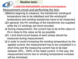 Measurement circuit and performing the test:
Before beginnig to measure, the transformer winding/oil
temperature has to be stabilised and the winding/oil
temperature and winding resistances have to be measured.
In general, the HV windings of the transformer are supplied
while the LV windings are short-circuited.
 During measurement, the current has to be at the value of
IN or close to this value as far as possible.
V, I and short-circuit losses of each phase should be
measured during measurement.
 In order to avoid increasing the winding temperature by the
applied current, the measurement has to be completed in a
short time and the measuring current has to be kept
between 25%...100% of the rated current. In this way, the
measurement errors due to winding temperature increase
will be minimised.
Routine tests:
E: LOAD LOSS MEASUREMENT and short-circuit impedance
 