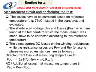 Measurement circuit and performing the test:
 The losses have to be corrected based on reference
temperature (e.g. 75oC ) stated in the standards and
evaluated.
 The short-circuit voltage Ukm and losses (Pkm ) which are
found at the temperature which the measurement was
made, have to be corrected according to this reference
temperature.
 The direct-current/DC losses on the winding resistances,
while the resistance values are RHV and RLV (phase to
phase measured resistances) are as follows ;
Direct-current loss = at measuring temperature tm:
PDC = 1,5.( I1^2.RHV + I2^2.RLV ).
AC / Additional losses = at measuring temperature tm
Pac = Pkm- Pdc.
Routine tests:
E: LOAD LOSS MEASUREMENT and short-circuit impedance
 