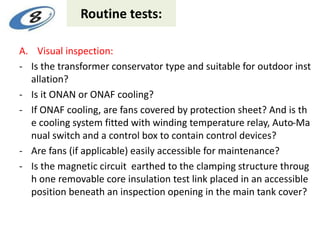 Routine tests:
A. Visual inspection:
- Is the transformer conservator type and suitable for outdoor inst
allation?
- Is it ONAN or ONAF cooling?
- If ONAF cooling, are fans covered by protection sheet? And is th
e cooling system fitted with winding temperature relay, Auto-Ma
nual switch and a control box to contain control devices?
- Are fans (if applicable) easily accessible for maintenance?
- Is the magnetic circuit earthed to the clamping structure throug
h one removable core insulation test link placed in an accessible
position beneath an inspection opening in the main tank cover?
 