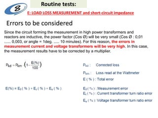 Errors to be considered
Since the circuit forming the measurement in high power transformers and
reactors are inductive, the power factor (Cos Ø) will be very small (Cos Ø : 0,01
...... 0,003, or angle = 1deg. ..... 10 minutes). For this reason, the errors in
measurement current and voltage transformers will be very high. In this case,
the measurement results have to be corrected by a multiplier.
Routine tests:
E: LOAD LOSS MEASUREMENT and short-circuit impedance
 