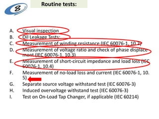 Routine tests:
A. Visual inspection
B. Oil Leakage Tests:
C. Measurement of winding resistance (IEC 60076-1, 10.2)
D. Measurement of voltage ratio and check of phase displace
ment (IEC 60076-1, 10.3)
E. Measurement of short-circuit impedance and load loss (IEC
60076-1, 10.4)
F. Measurement of no-load loss and current (IEC 60076-1, 10.
5)
G. Separate source voltage withstand test (IEC 60076-3)
H. Induced overvoltage withstand test (IEC 60076-3)
I. Test on On-Load Tap Changer, if applicable (IEC 60214)
 
