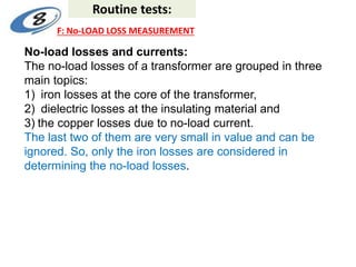 No-load losses and currents:
The no-load losses of a transformer are grouped in three
main topics:
1) iron losses at the core of the transformer,
2) dielectric losses at the insulating material and
3) the copper losses due to no-load current.
The last two of them are very small in value and can be
ignored. So, only the iron losses are considered in
determining the no-load losses.
Routine tests:
F: No-LOAD LOSS MEASUREMENT
 