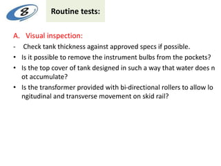 Routine tests:
A. Visual inspection:
- Check tank thickness against approved specs if possible.
• Is it possible to remove the instrument bulbs from the pockets?
• Is the top cover of tank designed in such a way that water does n
ot accumulate?
• Is the transformer provided with bi-directional rollers to allow lo
ngitudinal and transverse movement on skid rail?
 
