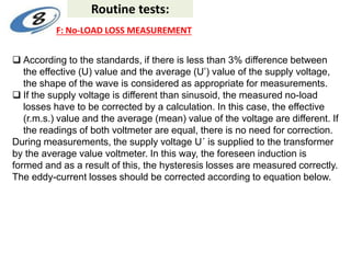  According to the standards, if there is less than 3% difference between
the effective (U) value and the average (U’) value of the supply voltage,
the shape of the wave is considered as appropriate for measurements.
 If the supply voltage is different than sinusoid, the measured no-load
losses have to be corrected by a calculation. In this case, the effective
(r.m.s.) value and the average (mean) value of the voltage are different. If
the readings of both voltmeter are equal, there is no need for correction.
During measurements, the supply voltage U´ is supplied to the transformer
by the average value voltmeter. In this way, the foreseen induction is
formed and as a result of this, the hysteresis losses are measured correctly.
The eddy-current losses should be corrected according to equation below.
Routine tests:
F: No-LOAD LOSS MEASUREMENT
 