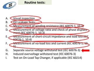 Routine tests:
A. Visual inspection
B. Oil Leakage Tests:
C. Measurement of winding resistance (IEC 60076-1, 10.2)
D. Measurement of voltage ratio and check of phase displace
ment (IEC 60076-1, 10.3)
E. Measurement of short-circuit impedance and load loss (IEC
60076-1, 10.4)
F. Measurement of no-load loss and current (IEC 60076-1, 10.
5)
G. Separate source voltage withstand test (IEC 60076-3)
H. Induced overvoltage withstand test (IEC 60076-3)
I. Test on On-Load Tap Changer, if applicable (IEC 60214)
 