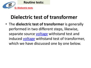 Dielectric test of transformer
• The dielectric test of transformer is generally
performed in two different steps, likewise,
separate source voltage withstand test and
induced voltage withstand test of transformer,
which we have discussed one by one below.
Routine tests:
G: Dielectric tests
 