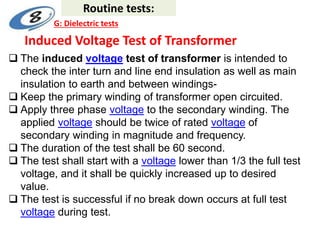 Induced Voltage Test of Transformer
 The induced voltage test of transformer is intended to
check the inter turn and line end insulation as well as main
insulation to earth and between windings-
 Keep the primary winding of transformer open circuited.
 Apply three phase voltage to the secondary winding. The
applied voltage should be twice of rated voltage of
secondary winding in magnitude and frequency.
 The duration of the test shall be 60 second.
 The test shall start with a voltage lower than 1/3 the full test
voltage, and it shall be quickly increased up to desired
value.
 The test is successful if no break down occurs at full test
voltage during test.
Routine tests:
G: Dielectric tests
 