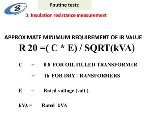 APPROXIMATE MINIMUM REQUIREMENT OF IR VALUE
R 20 =( C * E) / SQRT(kVA)
C = 0.8 FOR OIL FILLED TRANSFORMER
= 16 FOR DRY TRANSFORMERS
E = Rated voltage (volt )
kVA = Rated kVA
D. Insulation resistance measurement
Routine tests:
 