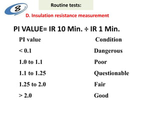 PI VALUE= IR 10 Min. ÷ IR 1 Min.
PI value Condition
< 0.1 Dangerous
1.0 to 1.1 Poor
1.1 to 1.25 Questionable
1.25 to 2.0 Fair
> 2.0 Good
D. Insulation resistance measurement
Routine tests:
 