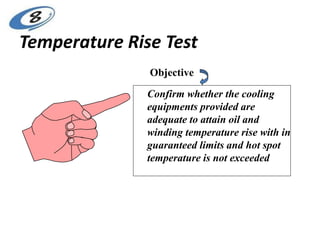Temperature Rise Test
Objective
Confirm whether the cooling
equipments provided are
adequate to attain oil and
winding temperature rise with in
guaranteed limits and hot spot
temperature is not exceeded
 