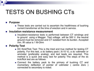 TESTS ON BUSHING CTs
 Purpose
 These tests are carried out to ascertain the healthiness of bushing
current transformer at the time of erection and in service.
 Insulation resistance measurement
 Insulation-resistance tests is performed between CT windings and
to ground using a Megger. Test voltage will be 500 V. the neutral
ground must be removed and CT isolated from its burden. Accepted
min. IR value is 1 M-Ohm
 Polarity Test
 DC Kick/Flick Test: This is the tried and true method for testing CT
polarity. For this test, a dc battery pack ( 6-10 V), a dc voltmeter or
ammeter (preferably analog), and test leads are required. This
method is a quick and easy test for polarity The steps of the dc
kick/flick test are as follows:
 Connect the battery pack to the primary of bushing CT and
momentary deflection of pointer of voltmeter ( centre Zero )
connected to secondary is noted.
 