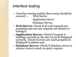 Interface testing
 Interface testing mainly three areas should be
covered :- Web Server
Application Serve
Database Server.
 Web Server: Check if all web requests are
accepting and not any requests are denied or
leakages.
 Application Server: Check if request is
sending correctly to the any server & displayed
correctly. Check if errors are catch properly &
displayed to admin user.
 Database Server: Check if database server is
returns correct result on query request.
 