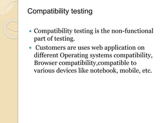 Compatibility testing
 Compatibility testing is the non-functional
part of testing.
 Customers are uses web application on
different Operating systems compatibility,
Browser compatibility,compatible to
various devices like notebook, mobile, etc.
 