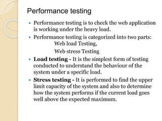 Performance testing
 Performance testing is to check the web application
is working under the heavy load.
 Performance testing is categorized into two parts:
Web load Testing,
Web stress Testing
 Load testing - It is the simplest form of testing
conducted to understand the behaviour of the
system under a specific load.
 Stress testing - It is performed to find the upper
limit capacity of the system and also to determine
how the system performs if the current load goes
well above the expected maximum.
 