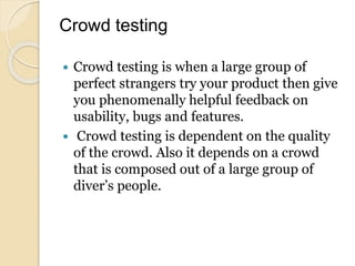 Crowd testing
 Crowd testing is when a large group of
perfect strangers try your product then give
you phenomenally helpful feedback on
usability, bugs and features.
 Crowd testing is dependent on the quality
of the crowd. Also it depends on a crowd
that is composed out of a large group of
diver’s people.
 
