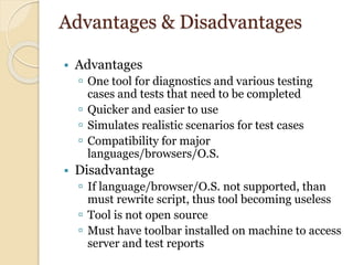 Advantages & Disadvantages
 Advantages
 One tool for diagnostics and various testing
cases and tests that need to be completed
 Quicker and easier to use
 Simulates realistic scenarios for test cases
 Compatibility for major
languages/browsers/O.S.
 Disadvantage
 If language/browser/O.S. not supported, than
must rewrite script, thus tool becoming useless
 Tool is not open source
 Must have toolbar installed on machine to access
server and test reports
 