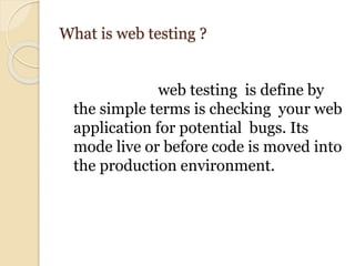 What is web testing ?
web testing is define by
the simple terms is checking your web
application for potential bugs. Its
mode live or before code is moved into
the production environment.
 