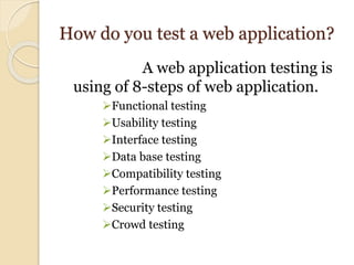 How do you test a web application?
A web application testing is
using of 8-steps of web application.
Functional testing
Usability testing
Interface testing
Data base testing
Compatibility testing
Performance testing
Security testing
Crowd testing
 