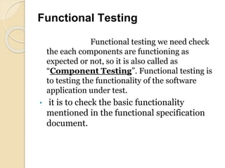 Functional Testing
Functional testing we need check
the each components are functioning as
expected or not, so it is also called as
“Component Testing”. Functional testing is
to testing the functionality of the software
application under test.
• it is to check the basic functionality
mentioned in the functional specification
document.
 