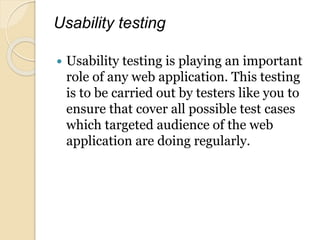 Usability testing
 Usability testing is playing an important
role of any web application. This testing
is to be carried out by testers like you to
ensure that cover all possible test cases
which targeted audience of the web
application are doing regularly.
 