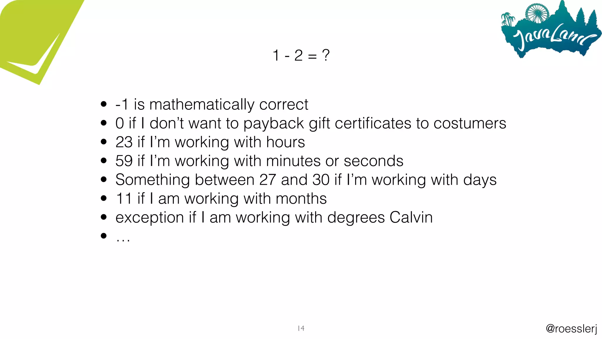 @roesslerj14
1 - 2 = ?
• -1 is mathematically correct
• 0 if I don’t want to payback gift certiﬁcates to costumers
• 23 if I’m working with hours
• 59 if I’m working with minutes or seconds
• Something between 27 and 30 if I’m working with days
• 11 if I am working with months
• exception if I am working with degrees Calvin
• …
 